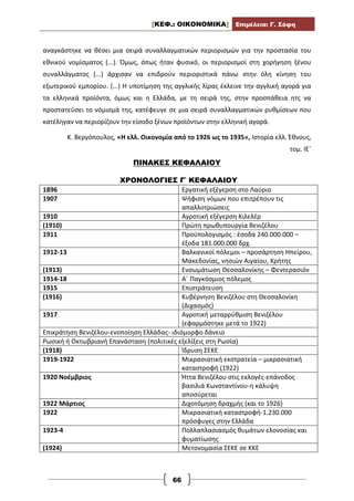 [ΚΕΦ.: ΟΙΚΟΝΟΜΙΚΑ] Επιμέλεια: Γ. Σόφη
66
αναγκάστηκε να θέσει μια σειρά συναλλαγματικών περιορισμών για την προστασία του
εθνικού νομίσματος (...). Όμως, όπως ήταν φυσικό, οι περιορισμοί στη χορήγηση ξένου
συναλλάγματος (...) άρχισαν να επιδρούν περιοριστικά πάνω στην όλη κίνηση του
εξωτερικού εμπορίου. (...) Η υποτίμηση της αγγλικής λίρας έκλεινε την αγγλική αγορά για
τα ελληνικά προϊόντα, όμως και η Ελλάδα, με τη σειρά της, στην προσπάθεια ητς να
προστατεύσει το νόμισμά της, κατέφευγε σε μια σειρά συναλλαγματικών ρυθμίσεων που
κατέληγαν να περιορίζουν την είσοδο ξένων προϊόντων στην ελληνική αγορά.
Κ. Βεργόπουλος, «Η ελλ. Οικονομία από το 1926 ως το 1935», Ιστορία ελλ. Έθνους,
τομ. ΙΕ΄
ΠΙΝΑΚΕΣ ΚΕΦΑΛΑΙΟΥ
ΧΡΟΝΟΛΟΓΙΕΣ Γ΄ ΚΕΦΑΛΑΙΟΥ
1896 Εργατική εξέγερση στο Λαύριο
1907 Ψήφιση νόμων που επιτρέπουν τις
απαλλοτριώσεις
1910 Αγροτική εξέγερση Κιλελέρ
(1910) Πρώτη πρωθυπουργία Βενιζέλου
1911 Προϋπολογισμός : έσοδα 240.000.000 –
έξοδα 181.000.000 δρχ.
1912-13 Βαλκανικοί πόλεμοι – προσάρτηση Ηπείρου,
Μακεδονίας, νησιών Αιγαίου, Κρήτης
(1913) Ενσωμάτωση Θεσσαλονίκης – Φεντερασιόν
1914-18 Α΄ Παγκόσμιος πόλεμος
1915 Επιστράτευση
(1916) Κυβέρνηση Βενιζέλου στη Θεσσαλονίκη
(Διχασμός)
1917 Αγροτική μεταρρύθμιση Βενιζέλου
(εφαρμόστηκε μετά το 1922)
Επικράτηση Βενιζέλου-ενοποίηση Ελλάδας- ιδιόμορφο δάνειο
Ρωσική ή Οκτωβριανή Επανάσταση (πολιτικές εξελίξεις στη Ρωσία)
(1918) Ίδρυση ΣΕΚΕ
1919-1922 Μικρασιατική εκστρατεία – μικρασιατική
καταστροφή (1922)
1920 Νοέμβριος Ήττα Βενιζέλου στις εκλογές-επάνοδος
βασιλιά Κωνσταντίνου-η κάλυψη
αποσύρεται
1922 Μάρτιος Διχοτόμηση δραχμής (και το 1926)
1922 Μικρασιατική καταστροφή-1.230.000
πρόσφυγες στην Ελλάδα
1923-4 Πολλαπλασιασμός θυμάτων ελονοσίας και
φυματίωσης
(1924) Μετονομασία ΣΕΚΕ σε ΚΚΕ
 