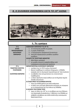 [ΚΕΦ.: ΟΙΚΟΝΟΜΙΚΑ] Επιμέλεια: Γ. Σόφη
7
Β. Η ΕΛΛΗΝΙΚΗ ΟΙΚΟΝΟΜΙΑ ΚΑΤΑ ΤΟ 19Ο
ΑΙΩΝΑ
1. Το εμπόριο
1η §
ΑΙΤΙΕΣ
ΠΕΡΙΟΡΙΣΜΕΝΟΥ
ΕΣΩΤΕΡΙΚΟΥ
ΕΜΠΟΡΙΟΥ
ΚΑΘΗΛΩΣΗ ΕΜΠΟΡΙΟΥ ΤΟ 19ο ΑΙ.
1. τα οικονομικά μεγέθη της χώρας
2. ο μικρός πληθυσμός
3. η περιορισμένη αγοραστική δυνατότητα
4. απουσία παραγωγικών μονάδων μεγάλου
μεγέθους
ΑΛΛΑΓΗ ΤΙΣ ΤΕΛΕΥΤΑΙΕΣ ΔΕΚΑΕΤΙΕΣ
 άξια λόγου εμπορική
 σε μεγάλο ποσοστό τροφοδοτήθηκε από
εισαγόμενα καταναλωτικά προϊόντα
2η §
ΠΑΘΗΤΙΚΟ ΙΣΟΖΥΓΙΟ
ΠΛΗΡΩΜΩΝ
ΕΞΩΤΕΡΙΚΟ ΕΜΠΟΡΙΟ
ΧΑΡΑΚΤΗΡΙΣΤΙΚΑ ΕΞΩΤΕΡΙΚΟΥ ΕΜΠΟΡΙΟΥ
— εμπόριο έως το 1913 κυρίως εξωτερικό
— βασικό πρόβλημα το ισοζύγιο πληρωμών, η Ελλάδα
αγόραζε από το εξωτερικό περισσότερα απ’ όσα πωλούσε
— συνέβαλλε στην αντιμετώπιση του επισιτιστικού
προβλήματος
— η πλέον αξιόπιστη πηγή εσόδων για τα δημόσια ταμεία
(έσοδα τελωνείων)
Η ΣΤΑΣΗ ΠΡΟΣ ΤΟ ΕΛΛΗΝΙΚΟ ΚΡΑΤΟΣ
— ήταν για πολλά χρόνια μια κακή ανάμνηση
— οι δικές τους επιτυχίες φαίνονταν ανώτερες σε σύγκριση
με τη στασιμότητα και την ένδεια της Ελλάδας
Η ΑΛΛΑΓΗ ΤΗΣ ΣΤΑΣΗΣ ΤΟΥΣ
 προς το τέλος του 19ου αι. οι συνθήκες για τους Έλληνες
της Διασποράς δυσκολεύουν  βλέπουν την Ελλάδα ως
ασφαλές καταφύγιο και πεδίο ανάπτυξης οικονομικών
δραστηριοτήτων.
 
