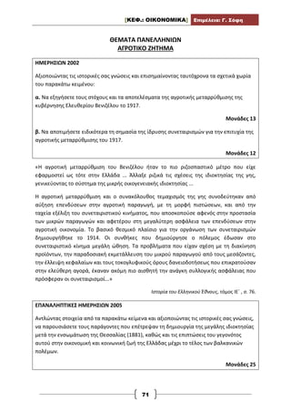 [ΚΕΦ.: ΟΙΚΟΝΟΜΙΚΑ] Επιμέλεια: Γ. Σόφη
71
ΘΕΜΑΤΑ ΠΑΝΕΛΛΗΝΙΩΝ
ΑΓΡΟΤΙΚΟ ΖΗΤΗΜΑ
ΗΜΕΡΗΣΙΩΝ 2002
Αξιοποιώντας τις ιστορικές σας γνώσεις και επισημαίνοντας ταυτόχρονα τα σχετικά χωρία
του παρακάτω κειμένου:
α. Να εξηγήσετε τους στόχους και τα αποτελέσματα της αγροτικής μεταρρύθμισης της
κυβέρνησης Ελευθερίου Βενιζέλου το 1917.
Μονάδες 13
β. Να αποτιμήσετε ειδικότερα τη σημασία της ίδρυσης συνεταιρισμών για την επιτυχία της
αγροτικής μεταρρύθμισης του 1917.
Μονάδες 12
«Η αγροτική μεταρρύθμιση του Βενιζέλου ήταν το πιο ριζοσπαστικό μέτρο που είχε
εφαρμοστεί ως τότε στην Ελλάδα ... Άλλαξε ριζικά τις σχέσεις της ιδιοκτησίας της γης,
γενικεύοντας το σύστημα της μικρής οικογενειακής ιδιοκτησίας ...
Η αγροτική μεταρρύθμιση και ο συνακόλουθος τεμαχισμός της γης συνοδεύτηκαν από
αύξηση επενδύσεων στην αγροτική παραγωγή, με τη μορφή πιστώσεων, και από την
ταχεία εξέλιξη του συνεταιριστικού κινήματος, που αποσκοπούσε αφενός στην προστασία
των μικρών παραγωγών και αφετέρου στη μεγαλύτερη ασφάλεια των επενδύσεων στην
αγροτική οικονομία. Το βασικό θεσμικό πλαίσιο για την οργάνωση των συνεταιρισμών
δημιουργήθηκε το 1914. Οι συνθήκες που δημιούργησε ο πόλεμος έδωσαν στο
συνεταιριστικό κίνημα μεγάλη ώθηση. Τα προβλήματα που είχαν σχέση με τη διακίνηση
προϊόντων, την παραδοσιακή εκμετάλλευση του μικρού παραγωγού από τους μεσάζοντες,
την έλλειψη κεφαλαίων και τους τοκογλυφικούς όρους δανειοδοτήσεως που επικρατούσαν
στην ελεύθερη αγορά, έκαναν ακόμη πιο αισθητή την ανάγκη συλλογικής ασφάλειας που
πρόσφεραν οι συνεταιρισμοί...»
Ιστορία του Ελληνικού Έθνους, τόμος ΙΕ΄ , σ. 76.
ΕΠΑΝΑΛΗΠΤΙΚΕΣ ΗΜΕΡΗΣΙΩΝ 2005
Αντλώντας στοιχεία από τα παρακάτω κείμενα και αξιοποιώντας τις ιστορικές σας γνώσεις,
να παρουσιάσετε τους παράγοντες που επέτρεψαν τη δημιουργία της μεγάλης ιδιοκτησίας
μετά την ενσωμάτωση της Θεσσαλίας (1881), καθώς και τις επιπτώσεις του γεγονότος
αυτού στην οικονομική και κοινωνική ζωή της Ελλάδας μέχρι το τέλος των βαλκανικών
πολέμων.
Μονάδες 25
 