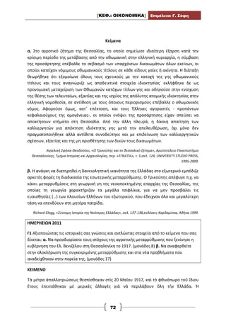 [ΚΕΦ.: ΟΙΚΟΝΟΜΙΚΑ] Επιμέλεια: Γ. Σόφη
72
Κείμενα
α. Στο αγροτικό ζήτημα της Θεσσαλίας, το οποίο σημείωσε ιδιαίτερη έξαρση κατά την
κρίσιμη περίοδο της μετάβασης από την οθωμανική στην ελληνική κυριαρχία, η σύμβαση
της προσάρτησης επέβαλλε το σεβασμό των υπαρχόντων δικαιωμάτων όλων εκείνων, οι
οποίοι κατείχαν νόμιμους οθωμανικούς τίτλους σε κάθε είδους γαίες ή ακίνητα. Η διάταξη
θεωρήθηκε ότι εξομοίωνε όλους τους σχετικούς με την κατοχή της γης οθωμανικούς
τίτλους και τους αναγνώριζε ως αποδεικτικά στοιχεία ιδιοκτησίας˙ εκλήφθηκε δε ως
προνομιακή μεταχείριση των Οθωμανών κατόχων τίτλων γης και οδηγούσε στην ενίσχυση
της θέσης των τελευταίων, εξαιτίας και της ισχύος της απόλυτης ατομικής ιδιοκτησίας στην
ελληνική νομοθεσία, σε αντίθεση με τους όποιους περιορισμούς επέβαλλε ο οθωμανικός
νόμος. Αφορούσε όμως, κατ’ επέκταση, και τους Έλληνες αγοραστές - προπάντων
κεφαλαιούχους της ομογένειας-, οι οποίοι ενόψει της προσάρτησης είχαν σπεύσει να
αποκτήσουν κτήματα στη Θεσσαλία. Από την άλλη πλευρά, η δίκαιη απαίτηση των
καλλιεργητών για απόκτηση ιδιόκτητης γης μετά την απελευθέρωση, όχι μόνο δεν
πραγματοποιήθηκε αλλά αντίθετα συνοδεύτηκε και με επιδείνωση των καλλιεργητικών
σχέσεων, εξαιτίας και της μη οριοθέτησης των δικών τους δικαιωμάτων.
Αγγελική Σφήκα-Θεοδοσίου, «Ο Τρικούπης και το θεσσαλικό ζήτημα», Αριστοτέλειο Πανεπιστήμιο
Θεσσαλονίκης, Τμήμα Ιστορίας και Αρχαιολογίας, περ. «ΕΓΝΑΤΙΑ», τ. 5,σελ. 124, UNIVERSITY STUDIO PRESS,
1995-2000.
β. Η ανάγκη να διατηρηθεί η δανειοληπτική ικανότητα της Ελλάδας στο εξωτερικό εμπόδιζε
αρκετές φορές τη διαδικασία της εσωτερικής μεταρρύθμισης. Ο Τρικούπης απέφυγε π.χ. να
κάνει μεταρρυθμίσεις στη γεωργική γη της νεοαποκτημένης επαρχίας της Θεσσαλίας, της
οποίας τη γεωργία χαρακτήριζαν τα μεγάλα τσιφλίκια, για να μην προσβάλει τις
ευαισθησίες (…) των πλουσίων Ελλήνων του εξωτερικού, που έδειχναν όλο και μεγαλύτερη
τάση να επενδύουν στη μητέρα πατρίδα.
Richard Clogg, «Σύντομη Ιστορία της Νεότερης Ελλάδας», σελ. 137-138,εκδόσεις Καρδαμίτσα, Αθήνα 1999.
ΗΜΕΡΗΣΙΩΝ 2011
Γ1 Αξιοποιώντας τις ιστορικές σας γνώσεις και αντλώντας στοιχεία από το κείμενο που σας
δίνεται: α. Να προσδιορίσετε τους στόχους της αγροτικής μεταρρύθμισης που ξεκίνησε η
κυβέρνηση του Ελ. Βενιζέλου στη Θεσσαλονίκη το 1917. (μονάδες 8) β. Να αναφερθείτε
στην ολοκλήρωση της συγκεκριμένης μεταρρύθμισης και στα νέα προβλήματα που
αναδείχθηκαν στην πορεία της. (μονάδες 17)
ΚΕΙΜΕΝΟ
Τὰ μέτρα ἀπαλλοτριώσεως θεσπίσθηκαν στὶς 20 Μαΐου 1917, καὶ τὸ φθινόπωρο τοῦ ἴδιου
ἔτους ἐπεκτάθηκαν μὲ μερικὲς ἀλλαγὲς γιὰ νὰ περιλάβουν ὅλη τὴν Ἑλλάδα. Ἡ
 