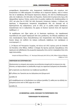 [ΚΕΦ.: ΟΙΚΟΝΟΜΙΚΑ] Επιμέλεια: Γ. Σόφη
73
μεταρρύθμιση ἀποσκοποῦσε στὴν ἀναγκαστικὴ ἀπαλλοτρίωση τῶν κτημάτων ποὺ
ξεπερνοῦσαν τὰ 1.000 στρέμματα. Οἱ κολλῆγοι καὶ οἱ ἀγροτικοὶ ἐργάτες, τόσο οἱ ντόπιοι
ὅσο καὶ οἱ πρόσφυγες, θὰ ἔπαιρναν ἀγροτικοὺς κλήρους, εἴτε ἀπὸ τὶς ἀπαλλοτριωμένες
γαῖες τῶν τσιφλικιῶν, εἴτε ἀπὸ γαῖες τοῦ δημοσίου. Κανένα ἀπὸ τὰ μέτρα αὐτά, ὅμως, δὲν
ἐφαρμόσθηκε ἀμέσως. Ἐπίσης, κανένα ἀπὸ τὰ μεγάλα τσιφλίκια δὲν ἀπαλλοτριώθηκε τὸ
1917, καὶ μόνο ἕνα τὸ 1918. Καὶ πάλι ἐξωτερικὲς ἐπείγουσες ἀνάγκες, ὁ πόλεμος καί,
ἀργότερα, ἡ Μικρασιατικὴ ἐκστρατεία ἀπορρόφησαν ὅλη τὴν προσοχὴ καὶ τὴ
δραστηριότητα τῆς κυβερνήσεως˙ μετὰ τὸ 1922, μὲ τὴ μεγάλη εἰσροὴ προσφύγων,
ἀναγκάστηκαν πιὰ οἱ κυβερνήσεις τῆς χώρας να δώσουν ὁριστικὴ λύση στὸ ἀγροτικὸ
πρόβλημα. [...]
Τὰ προβλήματα ποὺ εἶχαν σχέση μὲ τὴ διακίνηση προϊόντων, τὴν παραδοσιακὴ
ἐκμετάλλευση τοῦ μικροῦ παραγωγοῦ ἀπὸ τοὺς μεσάζοντες, τὴν ἔλλειψη κεφαλαίων καὶ
τοὺς τοκογλυφικοὺς ὅρους δανειοδοτήσεως ποὺ ἐπικρατοῦσαν στὴν ἐλεύθερη ἀγορά,
ἔκαναν ἀκόμη πιὸ αἰσθητὴ τὴν ἀνάγκη συλλογικῆς ἀσφάλειας ποὺ πρόσφεραν οἱ
συνεταιρισμοί [...].
[...] Ἡ ἵδρυση τοῦ Ὑπουργείου Γεωργίας, τὸν Ἰούνιο τοῦ 1917, ἀμέσως μετὰ τὴν ἐπάνοδο
τοῦ Βενιζέλου στὴν Ἀθήνα, στάθηκε ἡ ἀπαρχὴ τῆς ἄμεσης κρατικῆς παρεμβάσεως στὴν
ὀργάνωση καὶ καθοδήγηση τῆς γεωργικῆς παραγωγῆς, ἔστω καὶ ἂν ἡ παρέμβαση ἦταν στὴν
ἀρχὴ ὑποτυπώδης.
Ἱστορία τοῦ Ἑλληνικοῦ Ἔθνους, τ. ΙΕ΄: Νεώτερος Ἑλληνισμὸς ἀπὸ 1913 ὡς 1941, Ἀθήνα: Ἐκδοτική Ἀθηνῶν,
22008, σσ. 75-76.
ΗΜΕΡΗΣΙΩΝ ΚΑΙ ΕΣΠΕΡΙΝΩΝ 2013
Αξιοποιώντας τις ιστορικές σας γνώσεις και αντλώντας στοιχεία από τα κείμενα που σας
δίνονται, να παρουσιάσετε τις ακόλουθες πτυχές του αγροτικού ζητήματος στη Θεσσαλία:
α) Τις πρακτικές των ιδιοκτητών των τσιφλικιών (μονάδες 6)
β) Τις θέσεις του Τρικούπη και του Δηλιγιάννη στο ζήτημα αυτό
(μονάδες 6)
γ) Τα προβλήματα και τις διεκδικήσεις των κολίγων (μονάδες 7), καθώς και την εξέλιξη του
ζητήματος αυτού από το 1907 μέχρι και το 1910
(μονάδες 6).
ΚΕΙΜΕΝΟ Α
[Η ΕΦΗΜΕΡΙΔΑ «ΑΙΩΝ» ΣΧΟΛΙΑΖΕΙ ΤΗ ΣΥΜΠΕΡΙΦΟΡΑ ΤΩΝ
ΤΣΙΦΛΙΚΑΔΩΝ ΤΗΣ ΘΕΣΣΑΛΙΑΣ]
 