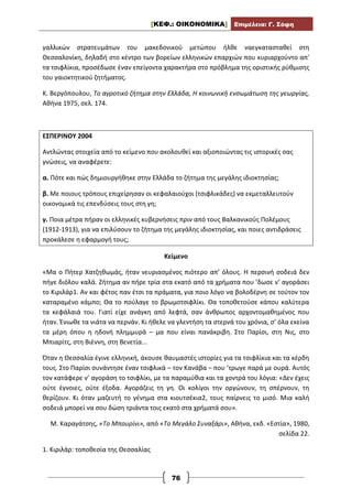 [ΚΕΦ.: ΟΙΚΟΝΟΜΙΚΑ] Επιμέλεια: Γ. Σόφη
76
γαλλικών στρατευμάτων του μακεδονικού μετώπου ήλθε ναεγκατασταθεί στη
Θεσσαλονίκη, δηλαδή στο κέντρο των βορείων ελληνικών επαρχιών που κυριαρχούντο απ'
τα τσιφλίκια, προσέδωσε έναν επείγοντα χαρακτήρα στο πρόβλημα της οριστικής ρύθμισης
του γαιοκτητικού ζητήματος.
Κ. Βεργόπουλου, Το αγροτικό ζήτημα στην Ελλάδα, Η κοινωνική ενσωμάτωση της γεωργίας,
Αθήνα 1975, σελ. 174.
ΕΣΠΕΡΙΝΟΥ 2004
Αντλώντας στοιχεία από το κείμενο που ακολουθεί και αξιοποιώντας τις ιστορικές σας
γνώσεις, να αναφέρετε:
α. Πότε και πώς δημιουργήθηκε στην Ελλάδα το ζήτημα της μεγάλης ιδιοκτησίας;
β. Με ποιους τρόπους επιχείρησαν οι κεφαλαιούχοι (τσιφλικάδες) να εκμεταλλευτούν
οικονομικά τις επενδύσεις τους στη γη;
γ. Ποια μέτρα πήραν οι ελληνικές κυβερνήσεις πριν από τους Βαλκανικούς Πολέμους
(1912-1913), για να επιλύσουν το ζήτημα της μεγάλης ιδιοκτησίας, και ποιες αντιδράσεις
προκάλεσε η εφαρμογή τους;
Κείμενο
«Μα ο Πήτερ Χατζηθωμάς, ήταν νευριασμένος πιότερο απ’ όλους. Η περσινή σοδειά δεν
πήγε διόλου καλά. Ζήτημα αν πήρε τρία στα εκατό από τα χρήματα που ’δωσε ν’ αγοράσει
το Κιριλάρ1. Αν και φέτος παν έτσι τα πράματα, για ποιο λόγο να βολοδέρνη σε τούτον τον
καταραμένο κάμπο; Θα το πούλαγε το βρωμοτσιφλίκι. Θα τοποθετούσε κάπου καλύτερα
τα κεφάλαιά του. Γιατί είχε ανάγκη από λεφτά, σαν άνθρωπος αρχοντομαθημένος που
ήταν. Ένιωθε τα νιάτα να περνάν. Κι ήθελε να γλεντήση τα στερνά του χρόνια, σ’ όλα εκείνα
τα μέρη όπου η ηδονή πλημμυρά – μα που είναι πανάκριβη. Στο Παρίσι, στη Νις, στο
Μπιαρίτς, στη Βιέννη, στη Βενετία...
Όταν η Θεσσαλία έγινε ελληνική, άκουσε θαυμαστές ιστορίες για τα τσιφλίκια και τα κέρδη
τους. Στο Παρίσι συνάντησε έναν τσιφλικά – τον Κανάβα – που ’τρωγε παρά με ουρά. Αυτός
τον κατάφερε ν’ αγοράση το τσιφλίκι, με τα παραμύθια και τα χοντρά του λόγια: «Δεν έχεις
ούτε έγνοιες, ούτε έξοδα. Αγοράζεις τη γη. Οι κολίγοι την οργώνουν, τη σπέρνουν, τη
θερίζουν. Κι όταν μαζευτή το γένημα στα κιουτσέκια2, τους παίρνεις το μισό. Μια καλή
σοδειά μπορεί να σου δώση τριάντα τοις εκατό στα χρήματά σου».
Μ. Καραγάτσης, «Το Μπουρίνι», από «Το Μεγάλο Συναξάρι», Αθήνα, εκδ. «Εστία», 1980,
σελίδα 22.
1. Κιριλάρ: τοποθεσία της Θεσσαλίας
 