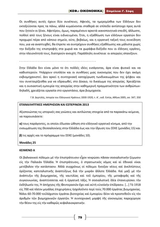 [ΚΕΦ.: ΟΙΚΟΝΟΜΙΚΑ] Επιμέλεια: Γ. Σόφη
79
Οι συνθήκες αυτές έχουν δύο συνέπειες. Αφενός, τα ημερομίσθια των Ελλήνων δεν
εκτοξεύονται προς τα πάνω, αλλά κυμαίνονται σταθερά σε επίπεδο αντίστοιχο προς αυτά
που ζητούν οι ξένοι. Αφετέρου, όμως, παραμένουν αρκετά ικανοποιητικά επειδή, άλλωστε,
πολλοί από τους ξένους είναι ειδικευμένοι. Έτσι, η εξαθλίωση των ελλήνων εργατών δεν
προχωρεί πέρα από κάποιο σημείο, ούτε, βεβαίως, και η εργατική ταξική τους συνείδηση
που, για να αναπτυχθεί, θα έπρεπε να συντρέχουν συνθήκες εξαθλίωσης και μάλιστα χωρίς
την διέξοδο της επιστροφής στα χωριά και τα χωράφια-διέξοδο που οι έλληνες εργάτες,
στην πλειονότητά τους, διατηρούν ανοιχτή. Παράλληλη συνέπεια: οι απεργίες σπανίζουν.
. . . . . . . . . . . . . . . . . . . . . . . . . . . . . . . . . . . . . . . . . . . . . . . . . .
Στην Ελλάδα δεν είναι μόνο το ότι πολλές ιδέες εισάγονται, άρα είναι φυσικό και να
καθυστερούν. Υπάρχουν επιπλέον και οι συνθήκες μιας οικονομίας που δεν έχει ακόμη
εκβιομηχανιστεί. Δεν αρκεί η συντεχνιακή κατοχύρωση τωνδικαιωμάτων της ψήφου και
του συνεταιρίζεσθαι για να εδραιωθεί, στο Δίκαιο, το δικαίωμα της απεργίας. Χρειάζεται
και η ουσιαστική εμπειρία της απεργίας στην καθημερινή πραγματικότητα των ανθρώπων-
δηλαδή, χρειάζεται εργασία στο εργοστάσιο, άρα βιομηχανία.
Γ.Β. Δερτιλής, Ιστορία του Ελληνικού Κράτους 1830-1920, τ. Α΄, εκδ. Εστία, Αθήνα 2005, σσ. 347, 350
ΕΠΑΝΑΛΗΠΤΙΚΕΣ ΗΜΕΡΗΣΙΩΝ ΚΑΙ ΕΣΠΕΡΙΝΩΝ 2013
Αξιοποιώντας τις ιστορικές σας γνώσεις και αντλώντας στοιχεία από τα παρακάτω κείμενα,
να παρουσιάσετε:
α) τους παράγοντες, οι οποίοι έδωσαν ώθηση στο ελληνικό εργατικό κίνημα, από την
ενσωμάτωση της Θεσσαλονίκης στην Ελλάδα έως και την ίδρυση του ΣΕΚΕ (μονάδες 15) και
β) τις αρχές και το πρόγραμμα του ΣΕΚΕ (μονάδες 10).
Μονάδες 25
ΚΕΙΜΕΝΟ Α
Οἱ βαλκανικοὶ πόλεμοι μὲ τὴν ἐπιστράτευσιν εἶχον νεκρώσει πᾶσαν σοσιαλιστικὴν ζύμωσιν
εἰς τὴν Παλαιὰν Ἑλλάδα. Ἡ ἐπιστράτευσις, ὁ στρατιωτικὸς νόμος καὶ αἱ ἐθνικαὶ νίκαι
μετέβαλον τὴν κατάστασιν. Ἀλλὰ συγχρόνως οἱ πόλεμοι ἤνοιξαν νέους καὶ ἀνελπίστους
ὁρίζοντας καπιταλιστικῆς ἀναπτύξεως διὰ τὴν μικρὰν ἄλλοτε Ἑλλάδα. Καὶ μαζὶ μὲ τὴν
ἀνάπτυξιν τῆς βιομηχανίας, τῆς ναυτιλίας καὶ τοῦ ἐμπορίου, τῆς μεταφορᾶς καὶ τῆς
συγκοινωνίας, ἀναπτύσσεται καὶ ἡ ἐργατικὴ τάξις. Ἡ σοσιαλιστικὴ ἰδέα ἐπανευρίσκει τὴν
ἐκδήλωσίν της. Ἡ ἀπήχησις τῆς Φεντερασιὸν ἔχει καὶ αὐτὴ εὐνοϊκὴν ἐπίδρασιν. [...] Τὸ 1918
εἰς 700 καὶ πλέον μεγάλας ἐπιχειρήσεις ἠσχολοῦντο περὶ τοὺς 70.000 ἐργάτας βιομηχανίας.
Ἄλλοι 60-70.000 τοὐλάχιστον ἐργάται βιοτεχνίας καὶ ἐμπορίου δέον νὰ προστεθοῦν εἰς τὸν
ἀριθμὸν τῶν βιομηχανικῶν ἐργατῶν. Ἡ συντεχνιακή μορφὴ τῆς οἰκονομίας παρεχώρησε
τὴν θέσιν της εἰς τὴν καθαρῶς κεφαλαιοκρατικήν.
 