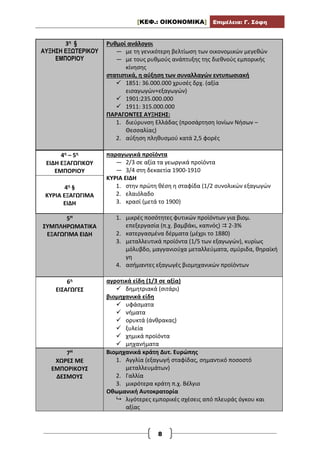 [ΚΕΦ.: ΟΙΚΟΝΟΜΙΚΑ] Επιμέλεια: Γ. Σόφη
8
3η §
ΑΥΞΗΣΗ ΕΞΩΤΕΡΙΚΟΥ
ΕΜΠΟΡΙΟΥ
Ρυθμοί ανάλογοι
— με τη γενικότερη βελτίωση των οικονομικών μεγεθών
— με τους ρυθμούς ανάπτυξης της διεθνούς εμπορικής
κίνησης
στατιστικά, η αύξηση των συναλλαγών εντυπωσιακή
 1851: 36.000.000 χρυσές δρχ. (αξία
εισαγωγών+εξαγωγών)
 1901:235.000.000
 1911: 315.000.000
ΠΑΡΑΓΟΝΤΕΣ ΑΥΞΗΣΗΣ:
1. διεύρυνση Ελλάδας (προσάρτηση Ιονίων Νήσων –
Θεσσαλίας)
2. αύξηση πληθυσμού κατά 2,5 φορές
4η – 5η
ΕΙΔΗ ΕΞΑΓΩΓΙΚΟΥ
ΕΜΠΟΡΙΟΥ
4η §
ΚΥΡΙΑ ΕΞΑΓΩΓΙΜΑ
ΕΙΔΗ
παραγωγικά προϊόντα
— 2/3 σε αξία τα γεωργικά προϊόντα
— 3/4 στη δεκαετία 1900-1910
ΚΥΡΙΑ ΕΙΔΗ
1. στην πρώτη θέση η σταφίδα (1/2 συνολικών εξαγωγών
2. ελαιόλαδο
3. κρασί (μετά το 1900)
5Η
ΣΥΜΠΛΗΡΩΜΑΤΙΚΑ
ΕΞΑΓΩΓΙΜΑ ΕΙΔΗ
1. μικρές ποσότητες φυτικών προϊόντων για βιομ.
επεξεργασία (π.χ. βαμβάκι, καπνός)  2-3%
2. κατεργασμένα δέρματα (μέχρι το 1880)
3. μεταλλευτικά προϊόντα (1/5 των εξαγωγών), κυρίως
μόλυβδο, μαγγανιούχα μεταλλεύματα, σμύριδα, θηραϊκή
γη
4. ασήμαντες εξαγωγές βιομηχανικών προϊόντων
6η
ΕΙΣΑΓΩΓΕΣ
αγροτικά είδη (1/3 σε αξία)
 δημητριακά (σιτάρι)
βιομηχανικά είδη
 υφάσματα
 νήματα
 ορυκτά (άνθρακας)
 ξυλεία
 χημικά προϊόντα
 μηχανήματα
7Η
ΧΩΡΕΣ ΜΕ
ΕΜΠΟΡΙΚΟΥΣ
ΔΕΣΜΟΥΣ
Βιομηχανικά κράτη Δυτ. Ευρώπης
1. Αγγλία (εξαγωγή σταφίδας, σημαντικό ποσοστό
μεταλλευμάτων)
2. Γαλλία
3. μικρότερα κράτη π.χ. Βέλγιο
Οθωμανική Αυτοκρατορία
 λιγότερες εμπορικές σχέσεις από πλευράς όγκου και
αξίας
 