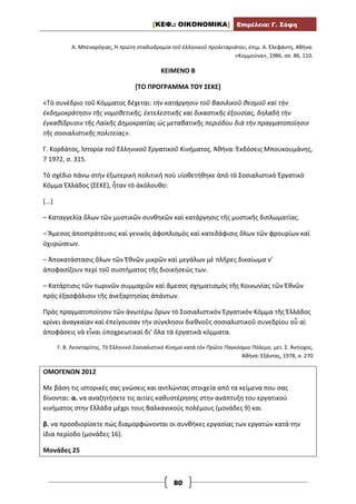 [ΚΕΦ.: ΟΙΚΟΝΟΜΙΚΑ] Επιμέλεια: Γ. Σόφη
80
Α. Μπεναρόγιας, Ἡ πρώτη σταδιοδρομία τοῦ ἑλληνικοῦ προλεταριάτου, ἐπιμ. Α. Ἐλεφάντη, Αθήνα:
«Κομμούνα», 1986, σσ. 86, 110.
ΚΕΙΜΕΝΟ Β
[ΤΟ ΠΡΟΓΡΑΜΜΑ ΤΟΥ ΣΕΚΕ]
«Τὸ συνέδριο τοῦ Κόμματος δέχεται: τὴν κατάργησιν τοῦ βασιλικοῦ θεσμοῦ καὶ τὴν
ἐκδημοκράτησιν τῆς νομοθετικῆς, ἐκτελεστικῆς καὶ δικαστικῆς ἐξουσίας, δηλαδὴ τὴν
ἐγκαθίδρυσιν τῆς Λαϊκῆς Δημοκρατίας ὡς μεταβατικῆς περιόδου διὰ τὴν πραγματοποίησιν
τῆς σοσιαλιστικῆς πολιτείας».
Γ. Κορδάτος, Ἱστορία τοῦ Ἑλληνικοῦ Ἐργατικοῦ Κινήματος, Ἀθήνα: Ἐκδόσεις Μπουκουμάνης,
7 1972, σ. 315.
Τὸ σχέδιο πάνω στὴν ἐξωτερικὴ πολιτικὴ ποὺ υἱοθετήθηκε ἀπὸ τὸ Σοσιαλιστικὸ Ἐργατικὸ
Κόμμα Ἑλλάδος (ΣΕΚΕ), ἦταν τὸ ἀκόλουθο:
[...]
– Καταγγελία ὅλων τῶν μυστικῶν συνθηκῶν καὶ κατάργησις τῆς μυστικῆς διπλωματίας.
– Ἄμεσος ἀποστράτευσις καὶ γενικὸς ἀφοπλισμὸς καὶ κατεδάφισις ὅλων τῶν φρουρίων καὶ
ὀχυρώσεων.
– Ἀποκατάστασις ὅλων τῶν Ἐθνῶν μικρῶν καὶ μεγάλων μὲ πλῆρες δικαίωμα ν’
ἀποφασίζουν περὶ τοῦ συστήματος τῆς διοικήσεώς των.
– Κατάρτισις τῶν τωρινῶν συμμαχιῶν καὶ ἄμεσος σχηματισμὸς τῆς Κοινωνίας τῶν Ἐθνῶν
πρὸς ἐξασφάλισιν τῆς ἀνεξαρτησίας ἁπάντων.
Πρὸς πραγματοποίησιν τῶν ἀνωτέρω ὅρων τὸ Σοσιαλιστικὸν Ἐργατικὸν Κόμμα τῆς Ἑλλάδος
κρίνει ἀναγκαίαν καὶ ἐπείγουσαν τὴν σύγκλησιν διεθνοῦς σοσιαλιστικοῦ συνεδρίου οὗ αἱ
ἀποφάσεις νὰ εἶναι ὑποχρεωτικαὶ δι’ ὅλα τὰ ἐργατικὰ κόμματα.
Γ. Β. Λεονταρίτης, Τὸ Ἑλληνικὸ Σοσιαλιστικὸ Κίνημα κατὰ τὸν Πρῶτο Παγκόσμιο Πόλεμο, μετ. Σ. Ἀντίοχος,
Ἀθήνα: Ἑξάντας, 1978, σ. 270
ΟΜΟΓΕΝΩΝ 2012
Με βάση τις ιστορικές σας γνώσεις και αντλώντας στοιχεία από τα κείμενα που σας
δίνονται: α. να αναζητήσετε τις αιτίες καθυστέρησης στην ανάπτυξη του εργατικού
κινήματος στην Ελλάδα μέχρι τους Βαλκανικούς πολέμους (μονάδες 9) και
β. να προσδιορίσετε πώς διαμορφώνονται οι συνθήκες εργασίας των εργατών κατά την
ίδια περίοδο (μονάδες 16).
Μονάδες 25
 