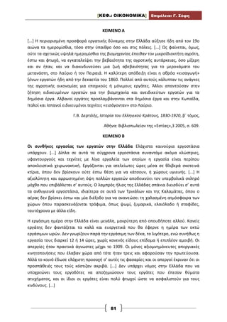 [ΚΕΦ.: ΟΙΚΟΝΟΜΙΚΑ] Επιμέλεια: Γ. Σόφη
81
ΚΕΙΜΕΝΟ Α
[...] Η περιορισμένη προσφορά εργατικής δύναμης στην Ελλάδα αύξησε ήδη από τον 19ο
αιώνα τα ημερομίσθια, τόσο στην ύπαιθρο όσο και στις πόλεις. [...] Ως φαίνεται, όμως,
ούτε τα σχετικώς υψηλά ημερομίσθια της βιομηχανίας έπειθαν τον μικροϊδιοκτήτη αγρότη,
έστω και φτωχό, να εγκαταλείψει την βεβαιότητα της αγροτικής αυτάρκειας, όσο μίζερη
και αν ήταν, και να διακινδυνεύσει μια ζωή αβεβαιότητας για το μεροκάματο του
μετανάστη, στο Λαύριο ή τον Πειραιά. Η καλύτερη απόδειξη είναι η αθρόα «εισαγωγή»
ξένων εργατών ήδη από την δεκαετία του 1860. Πολλοί από αυτούς κάλυπταν τις ανάγκες
της αγροτικής οικονομίας για εποχικούς ή μόνιμους εργάτες. Άλλοι απαντούσαν στην
ζήτηση ειδικευμένων εργατών για την βιομηχανία και ανειδικεύτων εργατών για τα
δημόσια έργα. Αλβανοί εργάτες προσλαμβάνονται στα δημόσια έργα και στην Κωπαΐδα,
Ιταλοί και Ισπανοί ειδικευμένοι τεχνίτες «εισάγονταν» στο Λαύριο.
Γ.Β. Δερτιλής, Ιστορία του Ελληνικού Κράτους, 1830-1920, β΄ τόμος,
Αθήνα: Βιβλιοπωλείον της «Εστίας»,3 2005, σ. 609.
ΚΕΙΜΕΝΟ Β
Οι συνθήκες εργασίας των εργατών στην Ελλάδα Ελάχιστα καινούρια εργοστάσια
υπάρχουν. [...] Δίπλα σε αυτά τα σύγχρονα εργοστάσια συναντάμε ακόμα κλώστριες,
υφαντουργούς και τεχνίτες με λίγα εργαλεία των οποίων η εργασία είναι περίπου
αποκλειστικά χειρωνακτική. Εργάζονται για ατελείωτες ώρες μέσα σε θλιβερά σκοτεινά
κτίρια, όπου δεν βρίσκουν ούτε έστω θέση για να κάτσουν, ή χώρους υγιεινής. [...] Η
αξιολύπητη και αρρωστημένη όψη πολλών εργατών αποδεικνύει τον υπερβολικά σκληρό
μόχθο που επιβάλλεται σ’ αυτούς. Ο λαμπρός ήλιος της Ελλάδας σπάνια διεισδύει σ’ αυτά
τα ανθυγιεινά εργοστάσια, ιδιαίτερα σε αυτά των Τρικάλων και της Καλαμάτας, όπου ο
αέρας δεν βρίσκει έστω και μία διέξοδο για να ανανεώσει τη χαλασμένη ατμόσφαιρα των
χώρων όπου παρασκευάζονται τρόφιμα, όπως ψωμί, ζυμαρικά, ελαιόλαδο ή σταφίδες,
ταυτόχρονα με άλλα είδη.
Η εργάσιμη ημέρα στην Ελλάδα είναι μεγάλη, μακρύτερη από οπουδήποτε αλλού. Κανείς
εργάτης δεν φαντάζεται τα καλά και ευεργετικά που θα έφερνε η ημέρα των οκτώ
εργάσιμων ωρών. Δεν γνωρίζουν παρά την εργάσιμη των δέκα, το λιγότερο, ενώ συνήθως η
εργασία τους διαρκεί 12 ή 14 ώρες, χωρίς κανενός είδους επίδομα ή επιπλέον αμοιβή. Οι
απεργίες ήταν πρακτικά άγνωστες μέχρι το 1909. Οι μόνες αξιομνημόνευτες απεργιακές
κινητοποιήσεις που έλαβαν χώρα από τότε ήταν τρεις και αφορούσαν την πρωτεύουσα.
Αλλά το κοινό έδωσε ελάχιστη προσοχή σ’ αυτές τις φασαρίες και οι απεργοί έκριναν ότι οι
προσπάθειές τους τούς κόστιζαν ακριβά. [...] Δεν υπάρχει νόμος στην Ελλάδα που να
υποχρεώνει τους εργοδότες να αποζημιώσουν τους εργάτες που έπεσαν θύματα
ατυχήματος, και οι ίδιοι οι εργάτες είναι πολύ φτωχοί ώστε να ασφαλιστούν για τους
κινδύνους. [...]
 