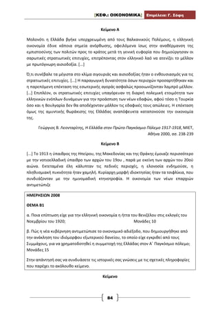 [ΚΕΦ.: ΟΙΚΟΝΟΜΙΚΑ] Επιμέλεια: Γ. Σόφη
84
Κείμενο Α
Μολονότι η Ελλάδα βγήκε υπερχρεωμένη από τους Βαλκανικούς Πολέμους, η ελληνική
οικονομία έδινε κάποια σημεία ανόρθωσης, οφειλόμενα ίσως στην αναθέρμανση της
εμπιστοσύνης των πολιτών προς το κράτος μετά τη γενική ευφορία που δημιούργησαν οι
σαρωτικές στρατιωτικές επιτυχίες, επιτρέποντας στον ελληνικό λαό να ατενίζει το μέλλον
με πρωτόγνωρη αισιοδοξία. [...]
Ό,τι συνέβαλε τα μέγιστα στο κλίμα σιγουριάς και αισιοδοξίας ήταν ο ενθουσιασμός για τις
στρατιωτικές επιτυχίες. [...] Η παραγωγική δυνατότητα όσων περιοχών προσαρτήθηκαν και
η παρεπόμενη επέκταση της εσωτερικής αγοράς ασφαλώς προοιωνίζονταν λαμπρό μέλλον.
[…] Επιπλέον, οι στρατιωτικές επιτυχίες υπαγόρευαν τη διαρκή πολεμική ετοιμότητα των
ελληνικών ενόπλων δυνάμεων για την προάσπιση των νέων εδαφών, αφού τόσο η Τουρκία
όσο και η Βουλγαρία δεν θα αποδέχονταν μάλλον τις εδαφικές τους απώλειες. Η επέκταση
όμως της αμυντικής θωράκισης της Ελλάδας αναπόφευκτα καταπονούσε την οικονομία
της.
Γεώργιος Β. Λεονταρίτης, Η Ελλάδα στον Πρώτο Παγκόσμιο Πόλεμο 1917-1918, ΜΙΕΤ,
Αθήνα 2000, σσ. 238-239
Κείμενο Β
[...] Το 1913 η ύπαιθρος της Ηπείρου, της Μακεδονίας και της Θράκης έμοιαζε περισσότερο
με την νοτιοελλαδική ύπαιθρο των αρχών του 19ου , παρά με εκείνη των αρχών του 20ού
αιώνα. Εκτεταμένα έλη κάλυπταν τις πεδινές περιοχές, η ελονοσία ενδημούσε, η
πληθυσμιακή πυκνότητα ήταν χαμηλή. Κυρίαρχη μορφή ιδιοκτησίας ήταν τα τσιφλίκια, που
συνδυάζονταν με την ημινομαδική κτηνοτροφία. Η οικονομία των νέων επαρχιών
αντιμετώπιζε
ΗΜΕΡΗΣΙΩΝ 2008
ΘΕΜΑ Β1
α. Ποια επίπτωση είχε για την ελληνική οικονομία η ήττα του Βενιζέλου στις εκλογές του
Νοεμβρίου του 1920; Μονάδες 10
β. Πώς η νέα κυβέρνηση αντιμετώπισε το οικονομικό αδιέξοδο, που δημιουργήθηκε από
την ανάκληση του ιδιόμορφου εξωτερικού δανείου, το οποίο είχε εγκριθεί από τους
Συμμάχους, για να χρηματοδοτηθεί η συμμετοχή της Ελλάδας στον Α΄ Παγκόσμιο πόλεμο;
Μονάδες 15
Στην απάντησή σας να συνδυάσετε τις ιστορικές σας γνώσεις με τις σχετικές πληροφορίες
που παρέχει το ακόλουθο κείμενο.
Κείμενο
 