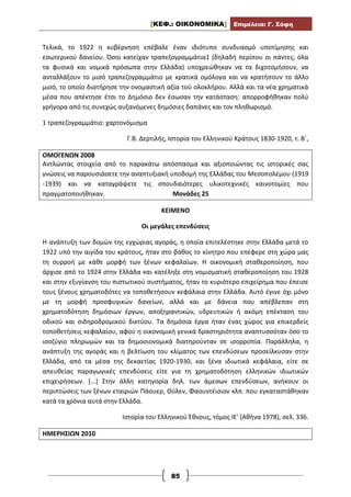[ΚΕΦ.: ΟΙΚΟΝΟΜΙΚΑ] Επιμέλεια: Γ. Σόφη
85
Τελικά, το 1922 η κυβέρνηση επέβαλε έναν ιδιότυπο συνδυασμό υποτίμησης και
εσωτερικού δανείου. Όσοι κατείχαν τραπεζογραμμάτια1 (δηλαδή περίπου οι πάντες, όλα
τα φυσικά και νομικά πρόσωπα στην Ελλάδα) υποχρεώθηκαν να τα διχοτομήσουν, να
ανταλλάξουν το μισό τραπεζογραμμάτιο με κρατικά ομόλογα και να κρατήσουν το άλλο
μισό, το οποίο διατήρησε την ονομαστική αξία τού ολοκλήρου. Αλλά και τα νέα χρηματικά
μέσα που απέκτησε έτσι το Δημόσιο δεν έσωσαν την κατάσταση: απορροφήθηκαν πολύ
γρήγορα από τις συνεχώς αυξανόμενες δημόσιες δαπάνες και τον πληθωρισμό.
1 τραπεζογραμμάτιο: χαρτονόμισμα
Γ.Β. Δερτιλής, Ιστορία του Ελληνικού Κράτους 1830-1920, τ. Β΄,
ΟΜΟΓΕΝΩΝ 2008
Αντλώντας στοιχεία από το παρακάτω απόσπασμα και αξιοποιώντας τις ιστορικές σας
γνώσεις να παρουσιάσετε την αναπτυξιακή υποδομή της Ελλάδας του Μεσοπολέμου (1919
-1939) και να καταγράψετε τις σπουδαιότερες υλικοτεχνικές καινοτομίες που
πραγματοποιήθηκαν. Μονάδες 25
ΚΕΙΜΕΝΟ
Οι μεγάλες επενδύσεις
Η ανάπτυξη των δομών της εγχώριας αγοράς, η οποία επιτελέστηκε στην Ελλάδα μετά το
1922 υπό την αιγίδα του κράτους, ήταν στο βάθος το κίνητρο που επέφερε στη χώρα μας
τη συρροή με κάθε μορφή των ξένων κεφαλαίων. Η οικονομική σταθεροποίηση, που
άρχισε από το 1924 στην Ελλάδα και κατέληξε στη νομισματική σταθεροποίηση του 1928
και στην εξυγίανση του πιστωτικού συστήματος, ήταν το κυριότερο επιχείρημα που έπεισε
τους ξένους χρηματοδότες να τοποθετήσουν κεφάλαια στην Ελλάδα. Αυτό έγινε όχι μόνο
με τη μορφή προσφυγικών δανείων, αλλά και με δάνεια που απέβλεπαν στη
χρηματοδότηση δημόσιων έργων, αποξηραντικών, υδρευτικών ή ακόμη επέκταση του
οδικού και σιδηροδρομικού δικτύου. Τα δημόσια έργα ήταν ένας χώρος για επικερδείς
τοποθετήσεις κεφαλαίου, αφού η οικονομική γενικά δραστηριότητα αναπτυσσόταν όσο το
ισοζύγιο πληρωμών και τα δημοσιονομικά διατηρούνταν σε ισορροπία. Παράλληλα, η
ανάπτυξη της αγοράς και η βελτίωση του κλίματος των επενδύσεων προσείλκυσαν στην
Ελλάδα, από τα μέσα της δεκαετίας 1920-1930, και ξένα ιδιωτικά κεφάλαια, είτε σε
απευθείας παραγωγικές επενδύσεις είτε για τη χρηματοδότηση ελληνικών ιδιωτικών
επιχειρήσεων. [...] Στην άλλη κατηγορία δηλ. των άμεσων επενδύσεων, ανήκουν οι
περιπτώσεις των ξένων εταιριών Πάουερ, Ούλεν, Φαουντέισιον κλπ. που εγκαταστάθηκαν
κατά τα χρόνια αυτά στην Ελλάδα.
Ιστορία του Ελληνικού Έθνους, τόμος ΙΕ' (Αθήνα 1978), σελ. 336.
ΗΜΕΡΗΣΙΩΝ 2010
 