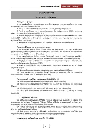 [ΚΕΦ.: ΟΙΚΟΝΟΜΙΚΑ] Επιμέλεια: Γ. Σόφη
87
ΕΠΑΝΑΛΗΠΤΙΚΕΣ
ΑΣΚΗΣΕΙΣ ΚΕΦΑΛΑΙΟΥ
Το αγροτικό ζήτημα
1. Να αναφερθείτε στις συνέπειες που είχαν για τον αγροτικό τομέα οι ραγδαίες
οικονομικές εξελίξεις του 19ου αιώνα.
2. Να προσδιορίσετε το περιεχόμενο του όρου αγροτική μεταρρύθμιση.
3. Γιατί το πρόβλημα της έγγειας ιδιοκτησίας δεν γνώρισε στην Ελλάδα εντάσεις
μέχρι την ενσωμάτωση της Θεσσαλίας (1881);
4. α)Ποιοι παράγοντες επέτρεψαν τη δημιουργία τσιφλικιών στην Ελλάδα του 19ου
αιώνα; β) Ποιες ήταν οι συνέπειες της δημιουργίας των τσιφλικιών για την οικονομική και
κοινωνική ζωή του τόπου;
5. Η αγροτική μεταρρύθμιση του 1917: στόχοι, υλοποίηση, αποτελέσματα.
Τα πρώτα βήματα του εργατικού κινήματος
6. Το εργατικό κίνημα στην Ελλάδα κατά το 19ο αιώνα : σε ποια κατάσταση
βρίσκεται και για ποιους λόγους.(παράγοντες που εμπόδισαν την ανάπτυξη του εργατικού
κινήματος στην Ελλάδα κατά το 19ο αιώνα)
7. Να σχολιάσετε τη φράση « στον ιδεολογικό τομέα η επικράτηση της Μεγάλης
Ιδέας εμπόδιζε την ανάπτυξη και διάδοση ιδεολογιών με κοινωνικό, ταξικό περιεχόμενο».
8. Παράγοντες που ευνόησαν την ανάπτυξη του εργατικού κινήματος στην Ελλάδα
μετά τους Βαλκανικούς Πολέμους (1913).
9. Γιατί η ενσωμάτωση της Θεσσαλονίκης αποτέλεσε σταθμό για το ελληνικό
εργατικό κίνημα;
10. Να προσδιορίσετε το περιεχόμενο του όρου αγροτική μεταρρύθμιση.
11. Ποιοι παράγοντες επηρέασαν θετικά ή αρνητικά την ανάπτυξη του εργατικού
κινήματος στην Ελλάδα κατά το 19ο και 20ο αιώνα;
Οι οικονομικές συνθήκες κατά την περίοδο 1910-1922
12. Να προσδιορίσετε το περιεχόμενο του όρου «Βενιζελισμός».
13. Ποιες κοινωνικές ομάδες υποστήριξαν την πολιτική του Βενιζέλου και για ποιους
λόγους;
14. Πώς αντιμετωπίστηκε η αγροτική κρίση στις αρχές του 20ου αιώνα;
15. Ποιες ήταν οι συνέπειες των Βαλκανικών Πολέμων (1912-13) για την ελληνική
οικονομία;
Ο Α΄ Παγκόσμιος Πόλεμος
16. α) Για ποιους λόγους η Ελλάδα στάθηκε αδύνατο να αναλάβει το κόστος της
συμμετοχής της στον Α΄ Παγκόσμιο Πόλεμο; β) Πώς κάλυψε τις οικονομικές ανάγκες της
συμμετοχής της στον πόλεμο;(ιδιόμορφος δανεισμός)
17. Γιατί ο δανεισμός του 1917 χαρακτηρίστηκε ιδιόμορφος και ποιες επιπτώσεις
είχε στα αμέσως επόμενα χρόνια;
18. Πώς αντιμετώπισαν οι ελληνικές κυβερνήσεις το οικονομικό αδιέξοδο που
δημιούργησαν οι δαπάνες του μικρασιατικού πολέμου; (διχοτόμηση)
Η οικονομική ζωή κατά την περίοδο 1922-1936
 