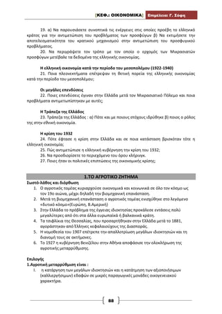 [ΚΕΦ.: ΟΙΚΟΝΟΜΙΚΑ] Επιμέλεια: Γ. Σόφη
88
19. α) Να παρουσιάσετε συνοπτικά τις ενέργειες στις οποίες προέβη το ελληνικό
κράτος για την αντιμετώπιση του προβλήματος των προσφύγων β) Να εκτιμήσετε την
αποτελεσματικότητα του κρατικού μηχανισμού στην αντιμετώπιση του προσφυγικού
προβλήματος.
20. Να περιγράψετε τον τρόπο με τον οποίο ο ερχομός των Μικρασιατών
προσφύγων μετέβαλε τα δεδομένα της ελληνικής οικονομίας.
Η ελληνική οικονομία κατά την περίοδο του μεσοπολέμου (1922-1940)
21. Ποια πλεονεκτήματα επέτρεψαν τη θετική πορεία της ελληνικής οικονομίας
κατά την περίοδο του μεσοπολέμου;
Οι μεγάλες επενδύσεις
22. Ποιες επενδύσεις έγιναν στην Ελλάδα μετά τον Μικρασιατικό Πόλεμο και ποια
προβλήματα αντιμετωπίστηκαν με αυτές;
Η Τράπεζα της Ελλάδος
23. Τράπεζα της Ελλάδος : α) Πότε και με ποιους στόχους ιδρύθηκε β) ποιος ο ρόλος
της στην εθνική οικονομία.
Η κρίση του 1932
24. Πότε έφτασε η κρίση στην Ελλάδα και σε ποια κατάσταση βρισκόταν τότε η
ελληνική οικονομία;
25. Πώς αντιμετώπισε η ελληνική κυβέρνηση την κρίση του 1932;
26. Να προσδιορίσετε το περιεχόμενο του όρου κλήρινγκ.
27. Ποιες ήταν οι πολιτικές επιπτώσεις της οικονομικής κρίσης;
1.ΤΟ ΑΓΡΟΤΙΚΟ ΖΗΤΗΜΑ
Σωστό-λάθος και διόρθωση
1. Ο αγροτικός τομέας κυριαρχούσε οικονομικά και κοινωνικά σε όλο τον κόσμο ως
τον 19ο αιώνα, μέχρι δηλαδή την βιομηχανική επανάσταση.
2. Μετά τη βιομηχανική επανάσταση ο αγροτικός τομέας ενισχύθηκε στο λεγόμενο
«δυτικό κόσμο»(Ευρώπη, Β.Αμερική)
3. Στην Ελλάδα το πρόβλημα της έγγειας ιδιοκτησίας προκάλεσε εντάσεις πολύ
μεγαλύτερες από ότι στα άλλα ευρωπαϊκά ή βαλκανικά κράτη.
4. Τα τσιφλίκια της Θεσσαλίας, που προσαρτήθηκαν στην Ελλάδα μετά το 1881,
αγοράστηκαν από Έλληνες κεφαλαιούχους της Διασποράς.
5. Η νομοθεσία του 1907 επέτρεπε την απαλλοτρίωση μεγάλων ιδιοκτησιών και τη
διανομή τους σε ακτήμονες.
6. Το 1927 η κυβέρνηση Βενιζέλου στην Αθήνα αποφάσισε την ολοκλήρωση της
αγροτικής μεταρρύθμισης.
Επιλογής
1.Αγροτική μεταρρύθμιση είναι :
I. η κατάργηση των μεγάλων ιδιοκτησιών και η κατάτμηση των αξιοποιήσιμων
(καλλιεργήσιμων) εδαφών σε μικρές παραγωγικές μονάδες οικογενειακού
χαρακτήρα.
 
