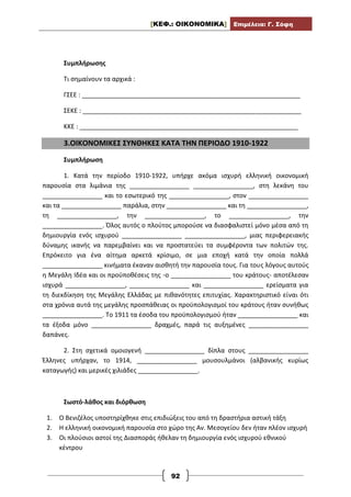 [ΚΕΦ.: ΟΙΚΟΝΟΜΙΚΑ] Επιμέλεια: Γ. Σόφη
92
Συμπλήρωσης
Τι σημαίνουν τα αρχικά :
ΓΣΕΕ : ______________________________________________________________
ΣΕΚΕ : ______________________________________________________________
ΚΚΕ : ______________________________________________________________
3.ΟΙΚΟΝΟΜΙΚΕΣ ΣΥΝΘΗΚΕΣ ΚΑΤΑ ΤΗΝ ΠΕΡΙΟΔΟ 1910-1922
Συμπλήρωση
1. Κατά την περίοδο 1910-1922, υπήρχε ακόμα ισχυρή ελληνική οικονομική
παρουσία στα λιμάνια της _________________ _________________, στη λεκάνη του
_________________ και το εσωτερικό της _________________, στον _________________
και τα _________________ παράλια, στην _________________ και τη _________________,
τη _________________, την _________________, το _________________, την
_________________. Όλος αυτός ο πλούτος μπορούσε να διασφαλιστεί μόνο μέσα από τη
δημιουργία ενός ισχυρού _________________ _________________, μιας περιφερειακής
δύναμης ικανής να παρεμβαίνει και να προστατεύει τα συμφέροντα των πολιτών της.
Επρόκειτο για ένα αίτημα αρκετά κρίσιμο, σε μια εποχή κατά την οποία πολλά
_________________ κινήματα έκαναν αισθητή την παρουσία τους. Για τους λόγους αυτούς
η Μεγάλη Ιδέα και οι προϋποθέσεις της -ο _________________ του κράτους- αποτέλεσαν
ισχυρά _________________, _________________ και _________________ ερείσματα για
τη διεκδίκηση της Μεγάλης Ελλάδας με πιθανότητες επιτυχίας. Χαρακτηριστικό είναι ότι
στα χρόνια αυτά της μεγάλης προσπάθειας οι προϋπολογισμοί του κράτους ήταν συνήθως
_________________. Το 1911 τα έσοδα του προϋπολογισμού ήταν _________________ και
τα έξοδα μόνο _________________ δραχμές, παρά τις αυξημένες _________________
δαπάνες.
2. Στη σχετικά ομοιογενή _________________ δίπλα στους _________________
Έλληνες υπήρχαν, το 1914, _________________ μουσουλμάνοι (αλβανικής κυρίως
καταγωγής) και μερικές χιλιάδες _________________.
Σωστό-λάθος και διόρθωση
1. Ο Βενιζέλος υποστηρίχθηκε στις επιδιώξεις του από τη δραστήρια αστική τάξη
2. Η ελληνική οικονομική παρουσία στο χώρο της Αν. Μεσογείου δεν ήταν πλέον ισχυρή
3. Οι πλούσιοι αστοί της Διασποράς ήθελαν τη δημιουργία ενός ισχυρού εθνικού
κέντρου
 