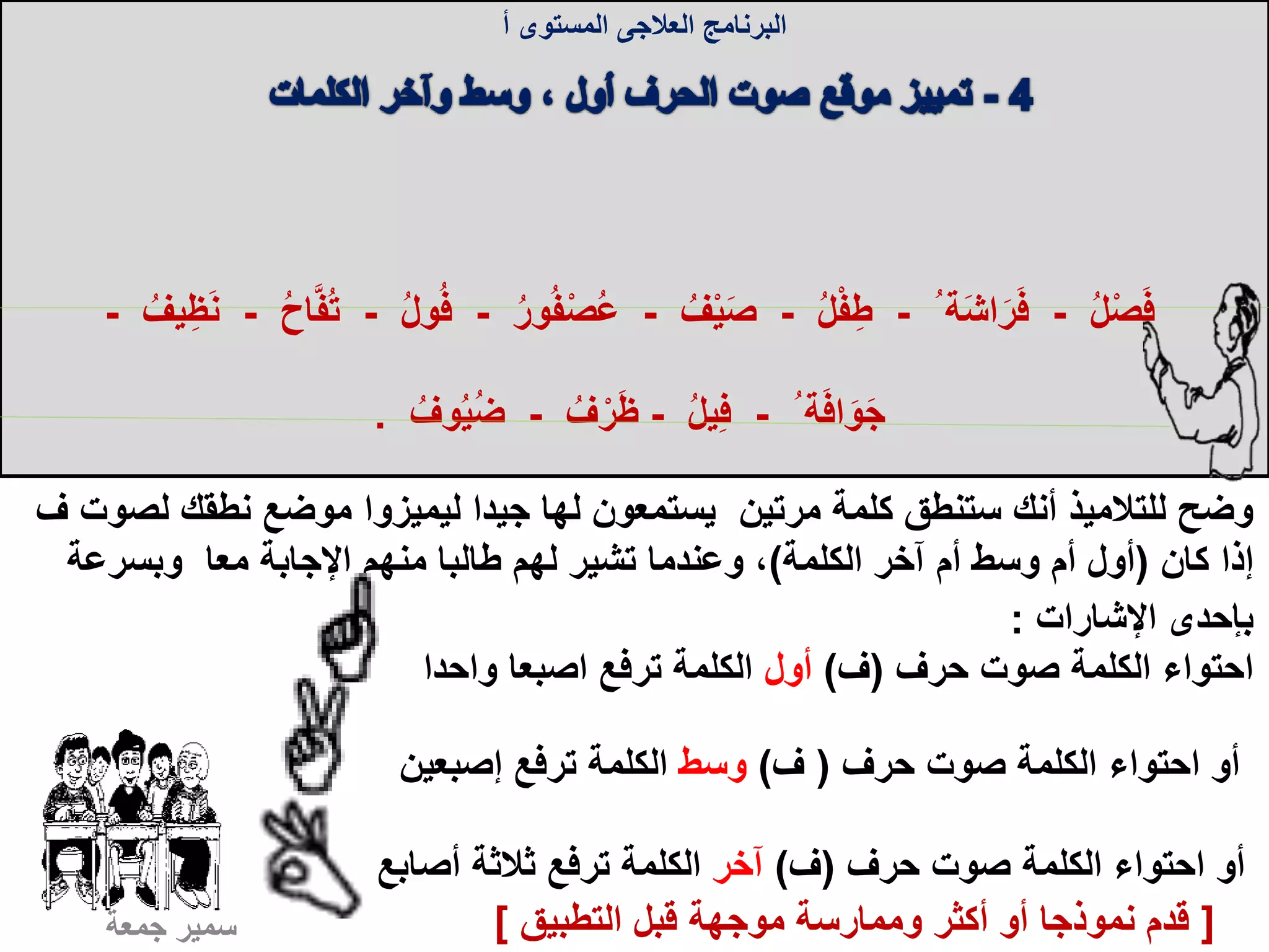 ‫البرنامج‬‫العالجى‬‫المستوى‬‫أ‬
‫ل‬ ‫نطقك‬ ‫موضع‬ ‫ليميزوا‬ ‫جيدا‬ ‫لها‬ ‫يستمعون‬ ‫مرتين‬ ‫كلمة‬ ‫ستنطق‬ ‫أنك‬ ‫للتالميذ‬ ‫وضح‬‫صوت‬‫ف‬
‫كان‬ ‫إذا‬(‫الكلمة‬ ‫آخر‬ ‫أم‬ ‫وسط‬ ‫أم‬ ‫أول‬)‫وبسرعة‬ ‫معا‬ ‫اإلجابة‬ ‫منهم‬ ‫طالبا‬ ‫لهم‬ ‫تشير‬ ‫وعندما‬ ،
‫اإلشارات‬ ‫بإحدى‬:
ُ‫ل‬ْ‫ص‬َ‫ف‬-ُ ‫ة‬َ‫ش‬‫ا‬َ‫ر‬َ‫ف‬-ُ‫ل‬ْ‫ف‬ِ‫ط‬-ُ‫ف‬ْ‫ي‬َ‫ص‬-ُ‫ر‬‫و‬ُ‫ف‬ْ‫ص‬ُ‫ع‬-ُ‫ف‬ُ‫ل‬‫و‬-ُ‫ح‬‫ا‬َّ‫ف‬ُ‫ت‬-ُ‫يف‬ِ‫ظ‬َ‫ن‬-
ُ ‫ة‬َ‫ف‬‫ا‬َ‫و‬َ‫ج‬-ُ‫ل‬‫ي‬ِ‫ف‬-ُ‫ف‬ْ‫ر‬َ‫ظ‬-ُ‫وف‬ُ‫ي‬ُ‫ض‬.
‫حرف‬ ‫صوت‬ ‫الكلمة‬ ‫احتواء‬(‫ف‬)‫أول‬‫ترفع‬ ‫الكلمة‬‫اصبعا‬‫واحدا‬
‫حرف‬ ‫صوت‬ ‫الكلمة‬ ‫احتواء‬ ‫أو‬(‫ف‬)‫وسط‬‫إصبعين‬ ‫ترفع‬ ‫الكلمة‬
‫حرف‬ ‫صوت‬ ‫الكلمة‬ ‫احتواء‬ ‫أو‬(‫ف‬)‫آخر‬‫أصابع‬ ‫ثالثة‬ ‫ترفع‬ ‫الكلمة‬
‫جمعة‬ ‫سمير‬ [‫التطبيق‬ ‫قبل‬ ‫موجهة‬ ‫وممارسة‬ ‫أكثر‬ ‫أو‬ ‫نموذجا‬ ‫قدم‬]
 