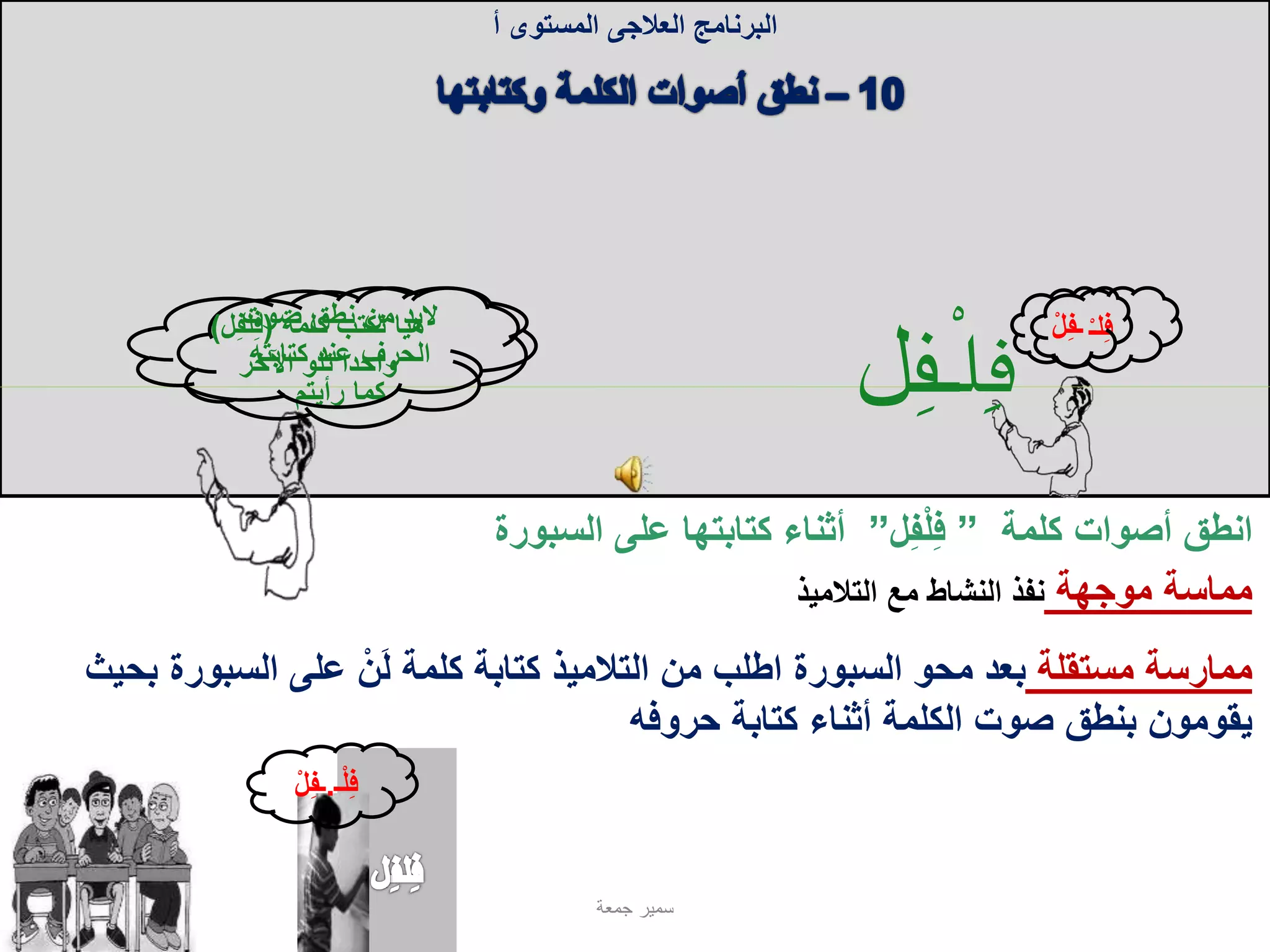 ُ‫ف‬‫ل‬ُ‫ـ‬‫ـف‬‫ل‬
‫كلمة‬ ‫أصوات‬ ‫انطق‬”‫ل‬ِ‫ف‬ْ‫ل‬ِ‫ف‬”‫على‬ ‫كتابتها‬ ‫أثناء‬‫السبورة‬
‫البرنامج‬‫العالجى‬‫المستوى‬‫أ‬
‫مستقلة‬ ‫ممارسة‬‫السبورة‬ ‫على‬ ْ‫ن‬َ‫ل‬ ‫كلمة‬ ‫كتابة‬ ‫التالميذ‬ ‫من‬ ‫اطلب‬ ‫السبورة‬ ‫محو‬ ‫بعد‬‫بحيث‬
‫حروفه‬ ‫كتابة‬ ‫أثناء‬ ‫الكلمة‬ ‫صوت‬ ‫بنطق‬ ‫يقومون‬
‫مماسة‬‫موجهة‬‫التالميذ‬ ‫مع‬ ‫النشاط‬ ‫نفذ‬
ْ‫ـ‬‫ل‬ِ‫ف‬ِ‫ف‬‫ـ‬ْ‫ل‬
‫ـ‬ْ‫ل‬ِ‫ف‬.ْ‫ل‬ِ‫ف‬‫ـ‬
‫جمعة‬ ‫سمير‬
‫صوت‬ ‫نطق‬ ‫من‬ ‫البد‬
‫كتابته‬ ‫عند‬ ‫الحرف‬
‫رأيتم‬ ‫كما‬
‫كلمة‬ ‫نكتب‬ ‫هيا‬(ِ‫ف‬‫ل‬ِ‫ف‬‫ل‬)
‫اآلخر‬ ‫تلو‬ ‫واحدا‬
 