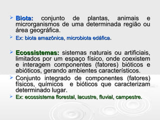  Biota:Biota: conjunto de plantas, animais econjunto de plantas, animais e
microrganismos de uma determinada região oumicrorganismos de uma determinada região ou
área geográfica.área geográfica.
 Ex: biota amazônica, microbiota edáficaEx: biota amazônica, microbiota edáfica..
 Ecossistemas:Ecossistemas: sistemas naturais ou artificiais,sistemas naturais ou artificiais,
limitados por um espaço físico, onde coexistemlimitados por um espaço físico, onde coexistem
e interagem componentes (fatores) bióticos ee interagem componentes (fatores) bióticos e
abióticos, gerando ambientes característicos.abióticos, gerando ambientes característicos.
 Conjunto integrado de componentes (fatores)Conjunto integrado de componentes (fatores)
físicos, químicos e bióticos que caracterizamfísicos, químicos e bióticos que caracterizam
determinado lugar.determinado lugar.
 Ex: ecossistema florestal, lacustre, fluvial, campestre.Ex: ecossistema florestal, lacustre, fluvial, campestre.
 