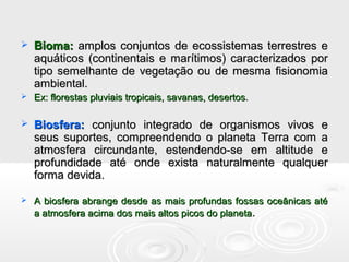  Bioma:Bioma: amplos conjuntos de ecossistemas terrestres eamplos conjuntos de ecossistemas terrestres e
aquáticos (continentais e marítimos) caracterizados poraquáticos (continentais e marítimos) caracterizados por
tipo semelhante de vegetação ou de mesma fisionomiatipo semelhante de vegetação ou de mesma fisionomia
ambiental.ambiental.
 Ex: florestas pluviais tropicais, savanas, desertosEx: florestas pluviais tropicais, savanas, desertos..
 Biosfera:Biosfera: conjunto integrado de organismos vivos econjunto integrado de organismos vivos e
seus suportes, compreendendo o planeta Terra com aseus suportes, compreendendo o planeta Terra com a
atmosfera circundante, estendendo-se em altitude eatmosfera circundante, estendendo-se em altitude e
profundidade até onde exista naturalmente qualquerprofundidade até onde exista naturalmente qualquer
forma devida.forma devida.
 A biosfera abrange desde as mais profundas fossas oceânicas atéA biosfera abrange desde as mais profundas fossas oceânicas até
a atmosfera acima dos mais altos picos do planetaa atmosfera acima dos mais altos picos do planeta..
 