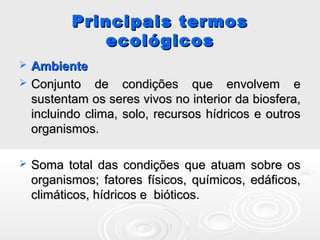 Principais termosPrincipais termos
ecológicosecológicos
 AmbienteAmbiente
 Conjunto de condições que envolvem eConjunto de condições que envolvem e
sustentam os seres vivos no interior da biosfera,sustentam os seres vivos no interior da biosfera,
incluindo clima, solo, recursos hídricos e outrosincluindo clima, solo, recursos hídricos e outros
organismos.organismos.
 Soma total das condições que atuam sobre osSoma total das condições que atuam sobre os
organismos; fatores físicos, químicos, edáficos,organismos; fatores físicos, químicos, edáficos,
climáticos, hídricos e bióticos.climáticos, hídricos e bióticos.
 