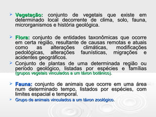  Vegetação:Vegetação: conjunto de vegetais que existe emconjunto de vegetais que existe em
determinado local decorrente de clima, solo, fauna,determinado local decorrente de clima, solo, fauna,
microrganismos e história geológica.microrganismos e história geológica.
 Flora:Flora: conjunto de entidades taxonômicas que ocorreconjunto de entidades taxonômicas que ocorre
em certa região, resultante de causas remotas e atuaisem certa região, resultante de causas remotas e atuais
como as alterações climáticas, modificaçõescomo as alterações climáticas, modificações
pedológicas, alterações faunísticas, migrações epedológicas, alterações faunísticas, migrações e
acidentes geográficos.acidentes geográficos.
 Conjunto de plantas de uma determinada região ouConjunto de plantas de uma determinada região ou
período geológico, listadas por espécies e famíliasperíodo geológico, listadas por espécies e famílias
(grupos vegetais vinculados a um táxon botânico).(grupos vegetais vinculados a um táxon botânico).
 Fauna:Fauna: conjunto de animais que ocorre em uma áreaconjunto de animais que ocorre em uma área
num determinado tempo, listados por espécies, comnum determinado tempo, listados por espécies, com
limites espacial e temporal.limites espacial e temporal.
 Grupo de animais vinculados a um táxon zoológico.Grupo de animais vinculados a um táxon zoológico.
 
