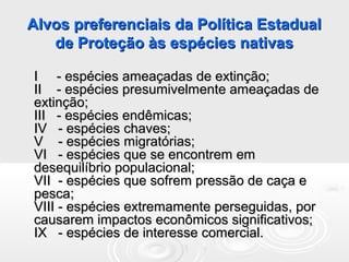 Alvos preferenciais da Política EstadualAlvos preferenciais da Política Estadual
de Proteção às espécies nativasde Proteção às espécies nativas
I - espécies ameaçadas de extinção;I - espécies ameaçadas de extinção;
II - espécies presumivelmente ameaçadas deII - espécies presumivelmente ameaçadas de
extinção;extinção;
III - espécies endêmicas;III - espécies endêmicas;
IV - espécies chaves;IV - espécies chaves;
V - espécies migratórias;V - espécies migratórias;
VI - espécies que se encontrem emVI - espécies que se encontrem em
desequilíbrio populacional;desequilíbrio populacional;
VII - espécies que sofrem pressão de caça eVII - espécies que sofrem pressão de caça e
pesca;pesca;
VIII - espécies extremamente perseguidas, porVIII - espécies extremamente perseguidas, por
causarem impactos econômicos significativos;causarem impactos econômicos significativos;
IX - espécies de interesse comercial.IX - espécies de interesse comercial.
 