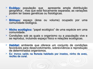  Ecótipo:Ecótipo: população que apresenta ampla distribuiçãopopulação que apresenta ampla distribuição
geográfica , mas que está fisicamente separada; as variaçõesgeográfica , mas que está fisicamente separada; as variações
podem ter bases genéticas ou fisiológicas.podem ter bases genéticas ou fisiológicas.

 Biótopo:Biótopo: espaço (área ou volume) ocupado por umaespaço (área ou volume) ocupado por uma
comunidade biológica.comunidade biológica.
 Nicho ecológico:Nicho ecológico: “papel ecológico” de uma espécie em uma“papel ecológico” de uma espécie em uma
comunidade.comunidade.
 Condições sob as quais o organismo ou a população vive eCondições sob as quais o organismo ou a população vive e
se reproduz, incluindo espaço físico e relações ecológicas.se reproduz, incluindo espaço físico e relações ecológicas.
 Habitat:Habitat: ambiente que oferece um conjunto de condiçõesambiente que oferece um conjunto de condições
favoráveis para desenvolvimento, sobrevivência e reproduçãofavoráveis para desenvolvimento, sobrevivência e reprodução
de determinados organismos.de determinados organismos.
 Ex: tronco caído na floresta habitado por insetos, ninho de aves,Ex: tronco caído na floresta habitado por insetos, ninho de aves,
recifes de coral.recifes de coral.
 