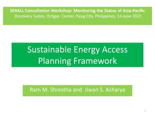 Sustainable Energy Access
Planning Framework
Ram M. Shrestha and Jiwan S. Acharya
1
SE4ALL Consultation Workshop: Monitoring the Status of Asia-Pacific
Discovery Suites, Ortigas Center, Pasig City, Philippines, 14 June 2015
 