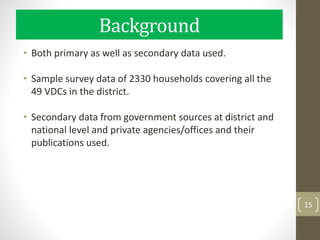 Background
• Both primary as well as secondary data used.
• Sample survey data of 2330 households covering all the
49 VDCs in the district.
• Secondary data from government sources at district and
national level and private agencies/offices and their
publications used.
15
 