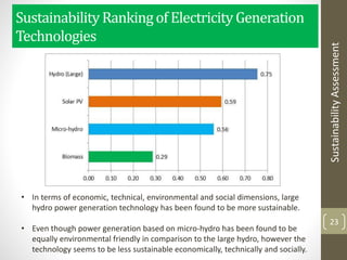 SustainabilityRankingof ElectricityGeneration
Technologies
23
• In terms of economic, technical, environmental and social dimensions, large
hydro power generation technology has been found to be more sustainable.
• Even though power generation based on micro-hydro has been found to be
equally environmental friendly in comparison to the large hydro, however the
technology seems to be less sustainable economically, technically and socially.
SustainabilityAssessment
 
