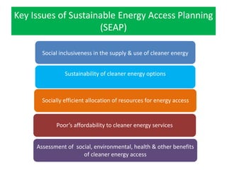 Key Issues of Sustainable Energy Access Planning
(SEAP)
Social inclusiveness in the supply & use of cleaner energy
Sustainability of cleaner energy options
Poor’s affordability to cleaner energy services
Socially efficient allocation of resources for energy access
Assessment of social, environmental, health & other benefits
of cleaner energy access
 