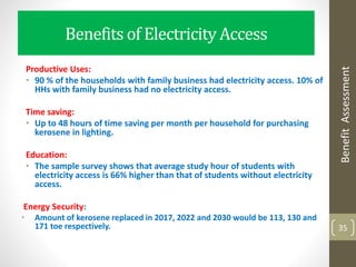 Benefits of Electricity Access
Productive Uses:
• 90 % of the households with family business had electricity access. 10% of
HHs with family business had no electricity access.
Time saving:
• Up to 48 hours of time saving per month per household for purchasing
kerosene in lighting.
Education:
• The sample survey shows that average study hour of students with
electricity access is 66% higher than that of students without electricity
access.
Energy Security:
• Amount of kerosene replaced in 2017, 2022 and 2030 would be 113, 130 and
171 toe respectively. 35
BenefitAssessment
 