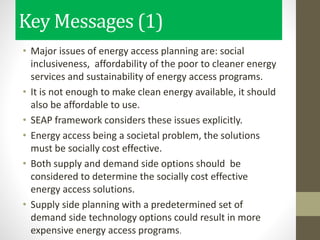 Key Messages (1)
• Major issues of energy access planning are: social
inclusiveness, affordability of the poor to cleaner energy
services and sustainability of energy access programs.
• It is not enough to make clean energy available, it should
also be affordable to use.
• SEAP framework considers these issues explicitly.
• Energy access being a societal problem, the solutions
must be socially cost effective.
• Both supply and demand side options should be
considered to determine the socially cost effective
energy access solutions.
• Supply side planning with a predetermined set of
demand side technology options could result in more
expensive energy access programs.
 