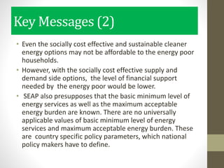 Key Messages (2)
• Even the socially cost effective and sustainable cleaner
energy options may not be affordable to the energy poor
households.
• However, with the socially cost effective supply and
demand side options, the level of financial support
needed by the energy poor would be lower.
• SEAP also presupposes that the basic minimum level of
energy services as well as the maximum acceptable
energy burden are known. There are no universally
applicable values of basic minimum level of energy
services and maximum acceptable energy burden. These
are country specific policy parameters, which national
policy makers have to define.
 