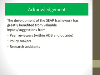 Acknowledgement
The development of the SEAP framework has
greatly benefited from valuable
inputs/suggestions from
• Peer reviewers (within ADB and outside)
• Policy makers
• Research assistants
 