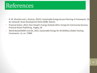 • R. M. Shrestha and J. Acharya. (2015). Sustainable Energy Access Planning: A Framework. (To
be released). Asian Development Bank (ADB), Manila.
• Practical Action, 2013, Poor People’s Energy Outlook 2013: Energy for Community Services,
Practical Action Publishing, Rugby, UK.
• World Bank/ESMAP and IEA, 2012, Sustainable Energy for All (SE4ALL) Global Tracking
Framework, v.3, no. 77889.
40
References
 