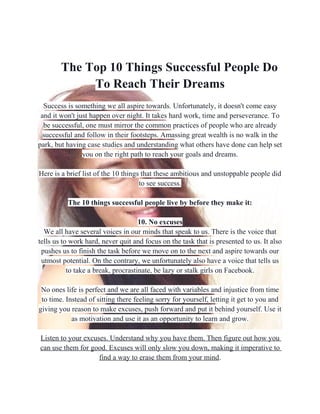 The Top 10 Things Successful People Do
To Reach Their Dreams
Success is something we all aspire towards. Unfortunately, it doesn't come easy
and it won't just happen over night. It takes hard work, time and perseverance. To
be successful, one must mirror the common practices of people who are already
successful and follow in their footsteps. Amassing great wealth is no walk in the
park, but having case studies and understanding what others have done can help set
you on the right path to reach your goals and dreams.
Here is a brief list of the 10 things that these ambitious and unstoppable people did
to see success.
The 10 things successful people live by before they make it:
10. No excuses
We all have several voices in our minds that speak to us. There is the voice that
tells us to work hard, never quit and focus on the task that is presented to us. It also
pushes us to finish the task before we move on to the next and aspire towards our
utmost potential. On the contrary, we unfortunately also have a voice that tells us
to take a break, procrastinate, be lazy or stalk girls on Facebook.
No ones life is perfect and we are all faced with variables and injustice from time
to time. Instead of sitting there feeling sorry for yourself, letting it get to you and
giving you reason to make excuses, push forward and put it behind yourself. Use it
as motivation and use it as an opportunity to learn and grow.
Listen to your excuses. Understand why you have them. Then figure out how you
can use them for good. Excuses will only slow you down, making it imperative to
find a way to erase them from your mind.
 