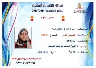 ‫علوم‬ ‫علمى‬
‫هيبه‬ ‫عادل‬ ‫عمرو‬ ‫اميره‬ ‫الطالــب‬ ‫اسـم‬
‫المـــركـــــــز‬
‫الجلـوس‬ ‫رقم‬
‫المدرسـة‬ ‫أسم‬
‫المحافـظـــــة‬‫اإلدارة‬
‫المجمـوع‬ ‫مكرر‬ ‫الخامس‬409.5
450362
‫الخاصه‬ ‫بنات‬ ‫ث‬ ‫المسلم‬ ‫الجيل‬
‫الغربية‬‫طنطا‬ ‫شرق‬
 