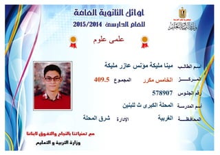 ‫علوم‬ ‫علمى‬
‫مليكة‬ ‫عازر‬ ‫مؤنس‬ ‫مليكة‬ ‫مينا‬ ‫الطالــب‬ ‫اسـم‬
‫المـــركـــــــز‬
‫الجلـوس‬ ‫رقم‬
‫المدرسـة‬ ‫أسم‬
‫المحافـظـــــة‬‫اإلدارة‬
‫المجمـوع‬ ‫مكرر‬ ‫الخامس‬409.5
578907
‫للبنين‬ ‫ث‬ ‫الكبرى‬ ‫المحلة‬
‫الغربية‬‫المحلة‬ ‫شرق‬
 