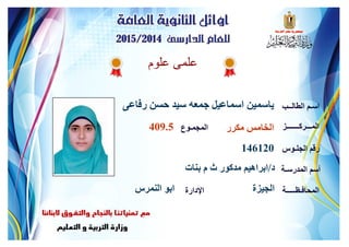 ‫علوم‬ ‫علمى‬
‫رفاعى‬ ‫حسن‬ ‫سيد‬ ‫جمعه‬ ‫اسماعيل‬ ‫ياسمين‬ ‫الطالــب‬ ‫اسـم‬
‫المـــركـــــــز‬
‫الجلـوس‬ ‫رقم‬
‫المدرسـة‬ ‫أسم‬
‫المحافـظـــــة‬‫اإلدارة‬
‫المجمـوع‬ ‫مكرر‬ ‫الخامس‬409.5
146120
‫د‬/‫بنات‬ ‫م‬ ‫ث‬ ‫مدكور‬ ‫ابراهيم‬
‫الجيزة‬‫النمرس‬ ‫ابو‬
 