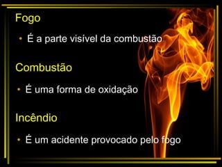 Fogo
• É a parte visível da combustão
Combustão
• É uma forma de oxidação
Incêndio
• É um acidente provocado pelo fogo
 