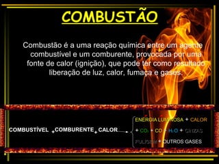 COMBUSTÃOCOMBUSTÃO
Combustão é a uma reação química entre um agente
combustível e um comburente, provocada por uma
fonte de calor (ignição), que pode ter como resultado
liberação de luz, calor, fumaça e gases.
COMBUSTÍVELCOMBUSTÍVEL ++ CALORCALORCOMBURENTECOMBURENTE
++
ENERGIA LUMINOSAENERGIA LUMINOSA ++ CALORCALOR
++ COCO22 ++ COCO ++ HH22 OO ++ CINZASCINZAS
FULIGEMFULIGEM ++ OUTROS GASESOUTROS GASES
 