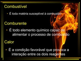 Combustível
• É toda matéria susceptível à combustão
Comburente
• É todo elemento químico capaz de
alimentar o processo de combustão
Calor
• É a condição favorável que provoca a
interação entre os dois reagentes
 
