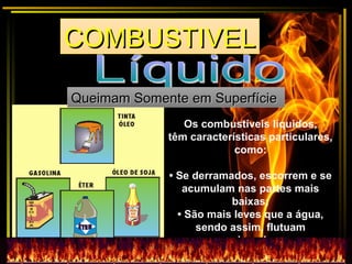 Os combustíveis líquidos,
têm características particulares,
como:
• Se derramados, escorrem e se
acumulam nas partes mais
baixas;
• São mais leves que a água,
sendo assim, flutuam
sobre ela;
COMBUSTIVELCOMBUSTIVELCOMBUSTIVELCOMBUSTIVEL
Queimam Somente em SuperfícieQueimam Somente em Superfície
 