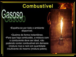 •Espalha-se por todo o ambiente
disponível.
•Queima de forma instantânea.
•Para que haja combustão, a mistura com
o comburente deve ser ideal, não
podendo conter combustível em demasia
(mistura rica) e nem em quantidade
insuficiente do mesmo (mistura pobre).
Combustível
 