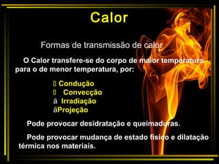 Formas de transmissão de calor
O Calor transfere-se do corpo de maior temperatura
para o de menor temperatura, por:
 Condução
 Convecção
ä Irradiação
äProjeção
Pode provocar desidratação e queimaduras.
Pode provocar mudança de estado físico e dilatação
térmica nos materiais.
Calor
 