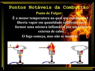 Pontos Notáveis da Combustão
Ponto de Fulgor:
É a menor temperatura na qual um combustível
liberta vapor em quantidade suficiente para
formar uma mistura inflamável por uma fonte
externa de calor.
O fogo começa, mas não se mantêm.
 