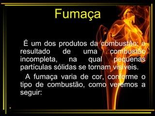 Fumaça
É um dos produtos da combustão; o
resultado de uma combustão
incompleta, na qual pequenas
partículas sólidas se tornam visíveis.
A fumaça varia de cor, conforme o
tipo de combustão, como veremos a
seguir:
•
 