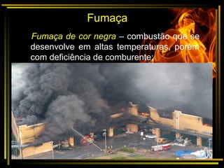 Fumaça
Fumaça de cor negra – combustão que se
desenvolve em altas temperaturas, porém
com deficiência de comburente;
•
 