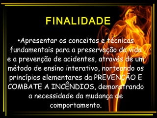 FINALIDADE
•Apresentar os conceitos e técnicas
fundamentais para a preservação da vida
e a prevenção de acidentes, através de um
método de ensino interativo, norteando os
princípios elementares da PREVENÇÃO E
COMBATE A INCÊNDIOS, demonstrando
a necessidade da mudança de
comportamento.
 