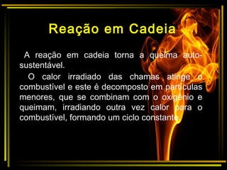 Reação em Cadeia
A reação em cadeia torna a queima auto-
sustentável.
O calor irradiado das chamas atinge o
combustível e este é decomposto em partículas
menores, que se combinam com o oxigênio e
queimam, irradiando outra vez calor para o
combustível, formando um ciclo constante.
 