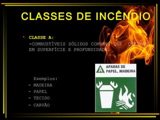 CLASSES DE INCÊNDIO
 CLASSE A:
-COMBUSTÍVEIS SÓLIDOS COMUNS, QUE QUEIMAM
EM SUPERFÍCIE E PROFUNDIDADE.
Exemplos:
- MADEIRA
- PAPEL
- TECIDO
- CARVÃO
 