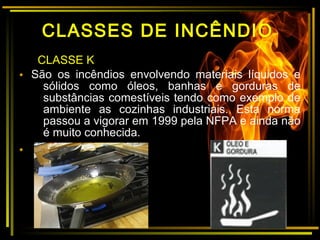 CLASSE K
• São os incêndios envolvendo materiais líquidos e
sólidos como óleos, banhas e gorduras de
substâncias comestíveis tendo como exemplo de
ambiente as cozinhas industriais. Esta norma
passou a vigorar em 1999 pela NFPA e ainda não
é muito conhecida.
•
CLASSES DE INCÊNDIO
 
