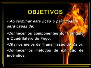 OBJETIVOS
•Conhecer os componentes do TriânguloConhecer os componentes do Triângulo
e Quadrilátero do Fogo;e Quadrilátero do Fogo;
•Citar os meios de Transmissão de Calor;Citar os meios de Transmissão de Calor;
•Conhecer os métodos de extinção deConhecer os métodos de extinção de
incêndios;incêndios;
• Ao terminar esta lição o participante
será capaz de:
 